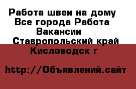 Работа швеи на дому - Все города Работа » Вакансии   . Ставропольский край,Кисловодск г.